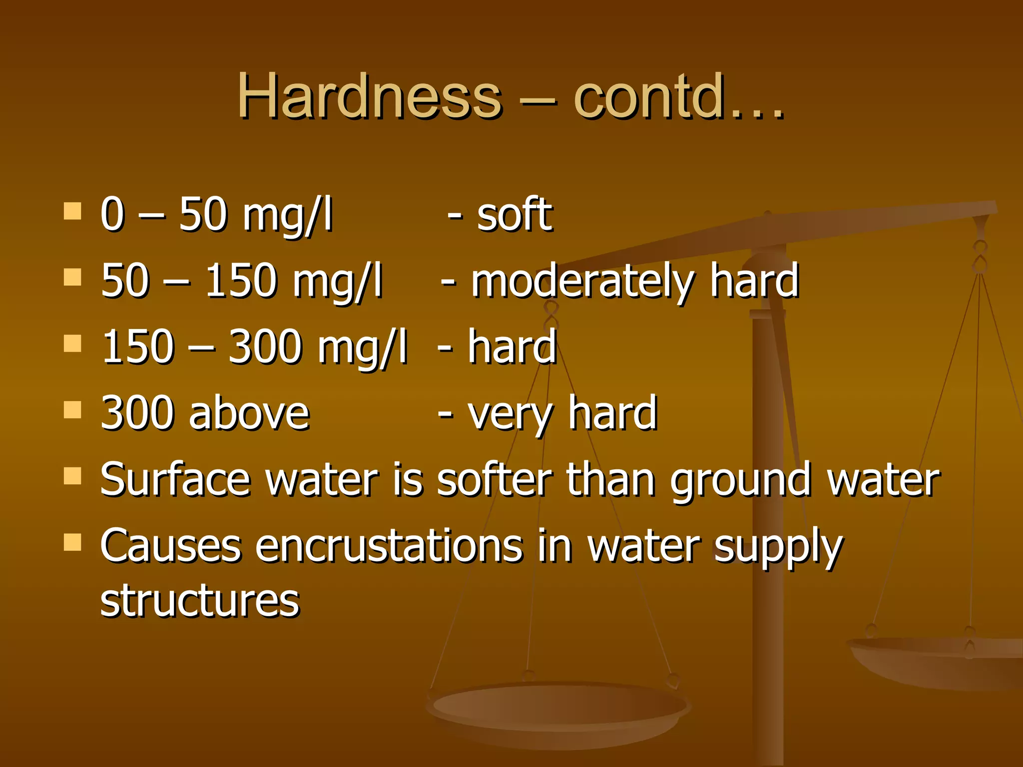Hardness – contd… 0 – 50 mg/l  - soft 50 – 150 mg/l  - moderately hard 150 – 300 mg/l  - hard 300 above  - very hard Surface water is softer than ground water Causes encrustations in water supply structures  