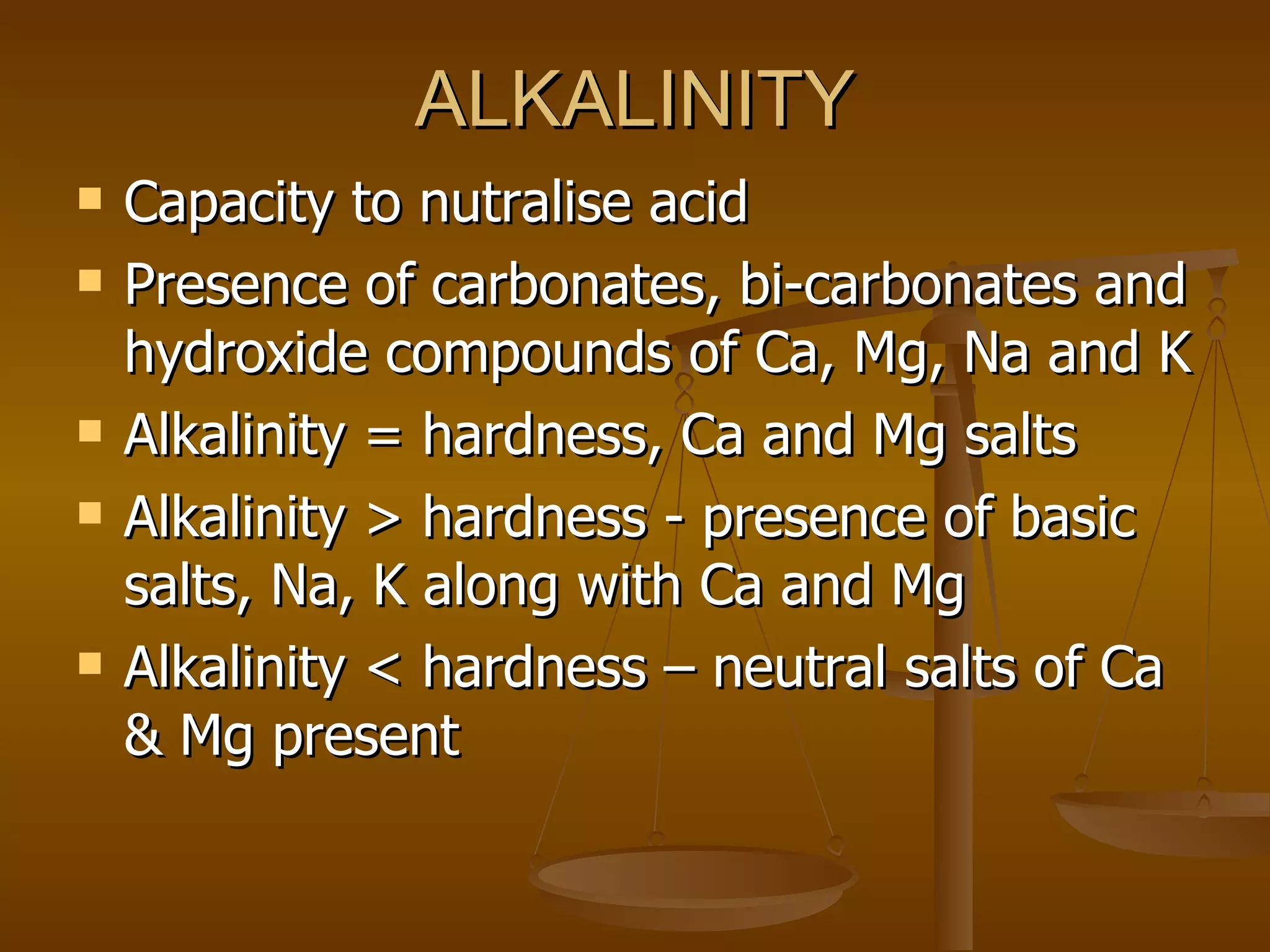 ALKALINITY Capacity to nutralise acid Presence of carbonates, bi-carbonates and hydroxide compounds of Ca, Mg, Na and K Alkalinity = hardness, Ca and Mg salts Alkalinity > hardness - presence of basic salts, Na, K along with Ca and Mg  Alkalinity < hardness – neutral salts of Ca & Mg present  