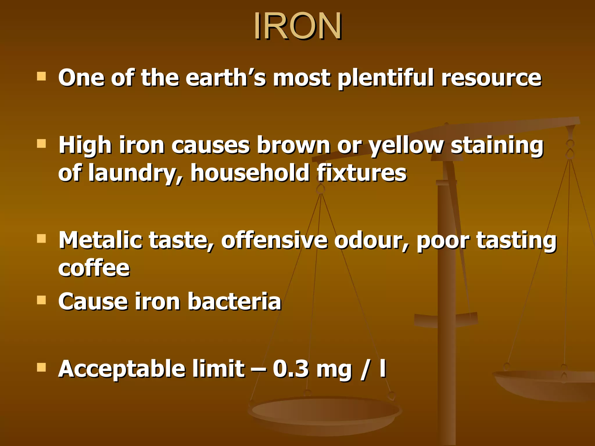 IRON One of the earth’s most plentiful resource High iron causes brown or yellow staining of laundry, household fixtures Metalic taste, offensive odour, poor tasting coffee  Cause iron bacteria Acceptable limit – 0.3 mg / l 