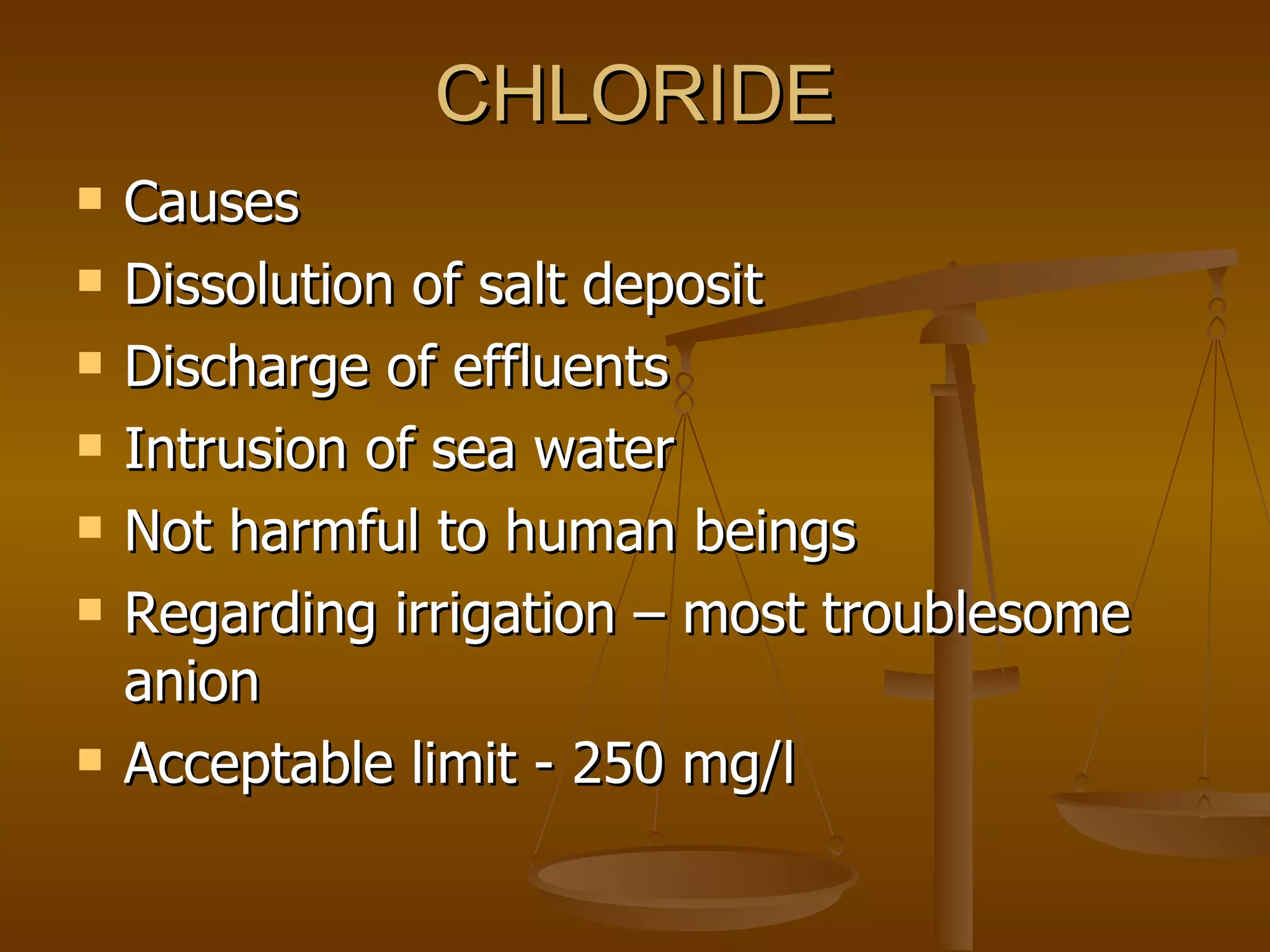 CHLORIDE Causes Dissolution of salt deposit Discharge of effluents Intrusion of sea water Not harmful to human beings Regarding irrigation – most troublesome anion Acceptable limit - 250 mg/l 