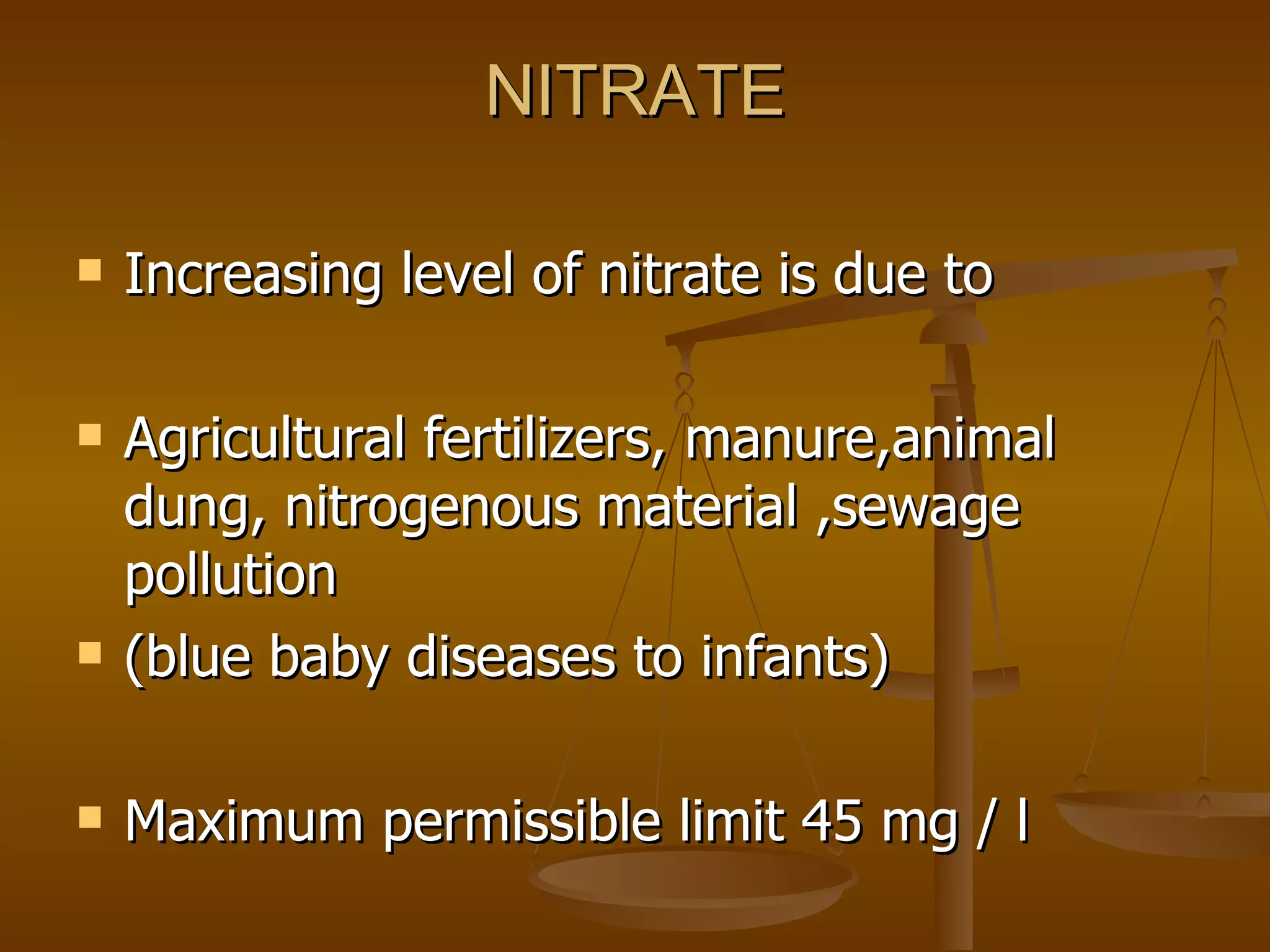 NITRATE Increasing level of nitrate is due to Agricultural fertilizers, manure,animal dung, nitrogenous material ,sewage pollution (blue baby diseases to infants) Maximum permissible limit 45 mg / l 