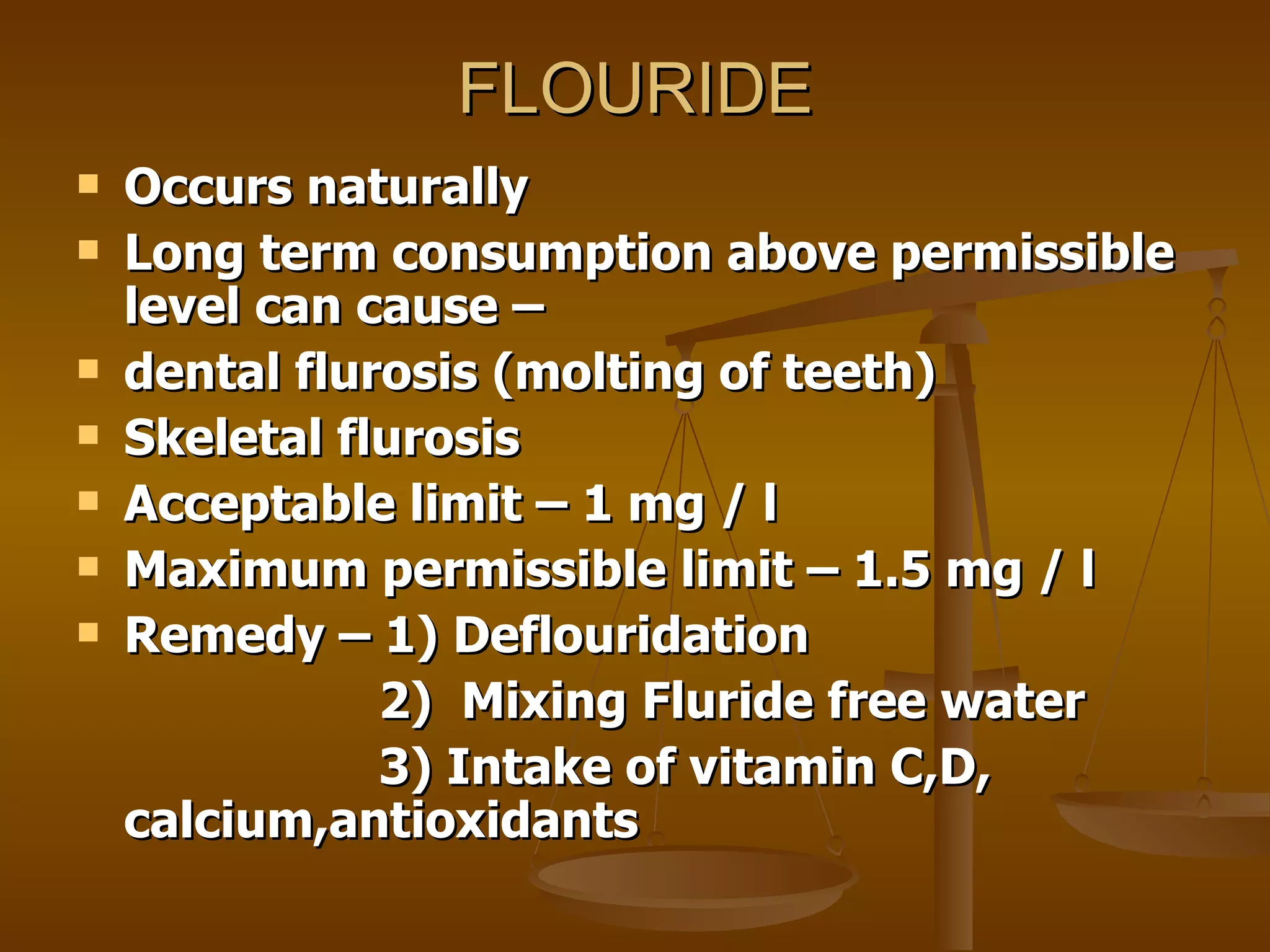 FLOURIDE Occurs naturally Long term consumption above permissible level can cause –  dental flurosis (molting of teeth) Skeletal flurosis Acceptable limit – 1 mg / l  Maximum permissible limit – 1.5 mg / l Remedy – 1) Deflouridation 2)  Mixing Fluride free water 3) Intake of vitamin C,D, calcium,antioxidants 