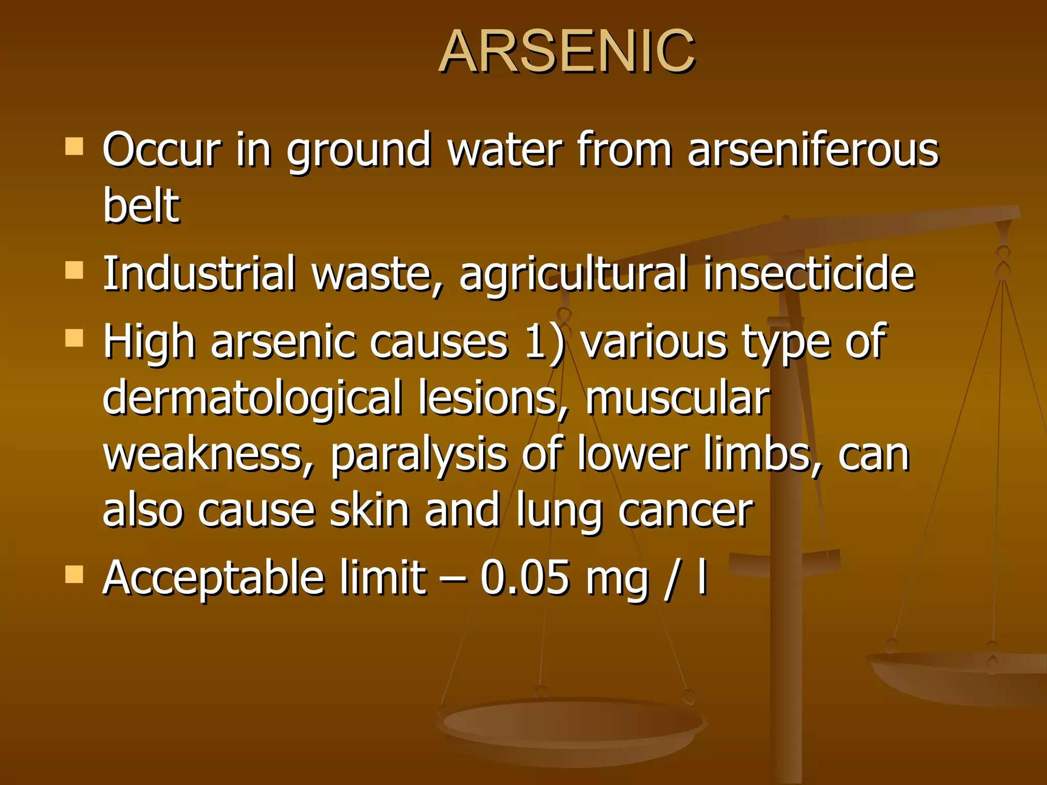 ARSENIC Occur in ground water from arseniferous belt Industrial waste, agricultural insecticide High arsenic causes 1) various type of dermatological lesions, muscular weakness, paralysis of lower limbs, can also cause skin and lung cancer Acceptable limit – 0.05 mg / l 