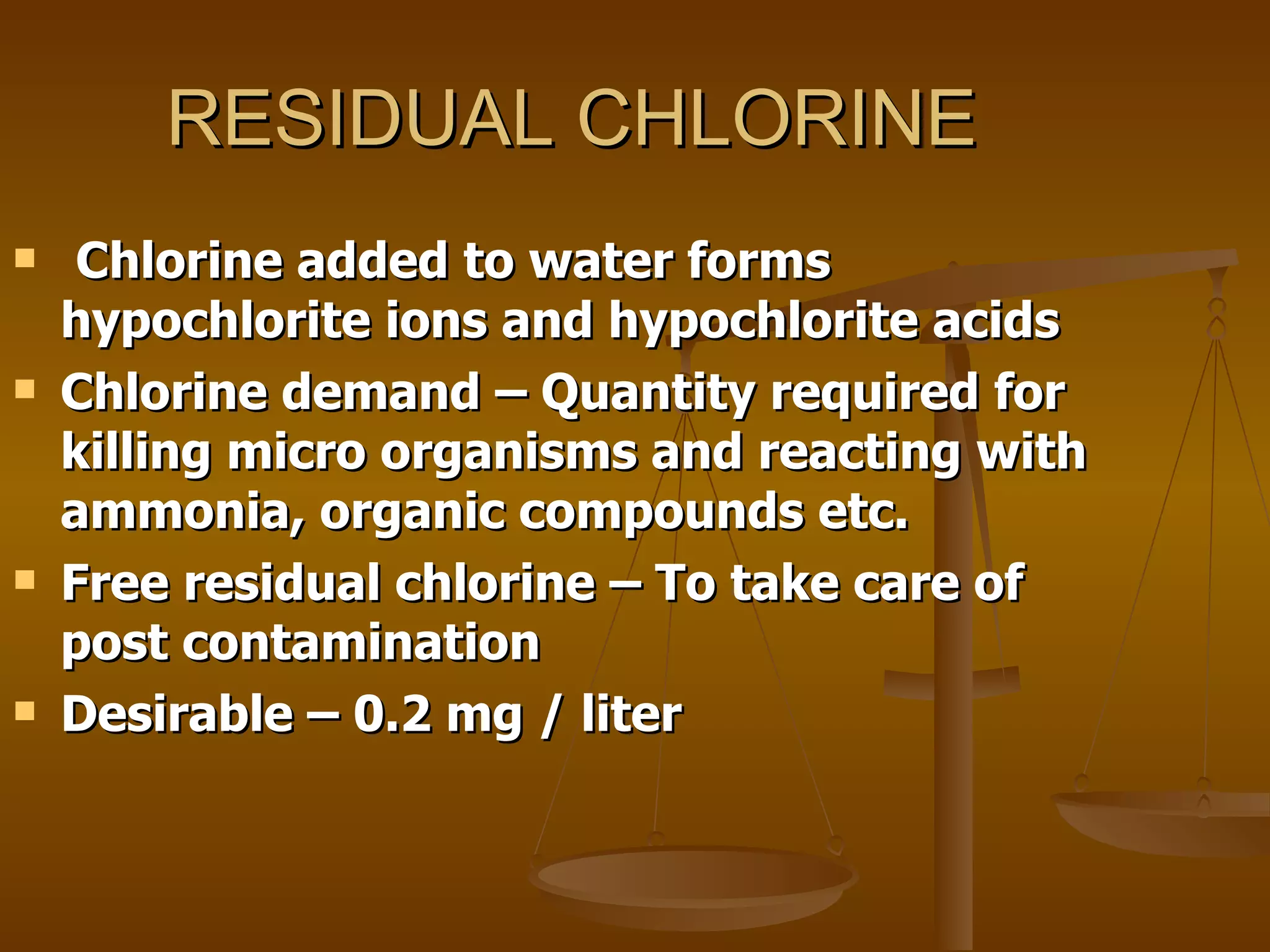 RESIDUAL CHLORINE Chlorine added to water forms hypochlorite ions and hypochlorite acids Chlorine demand – Quantity required for killing micro organisms and reacting with ammonia, organic compounds etc. Free residual chlorine – To take care of post contamination  Desirable – 0.2 mg / liter 