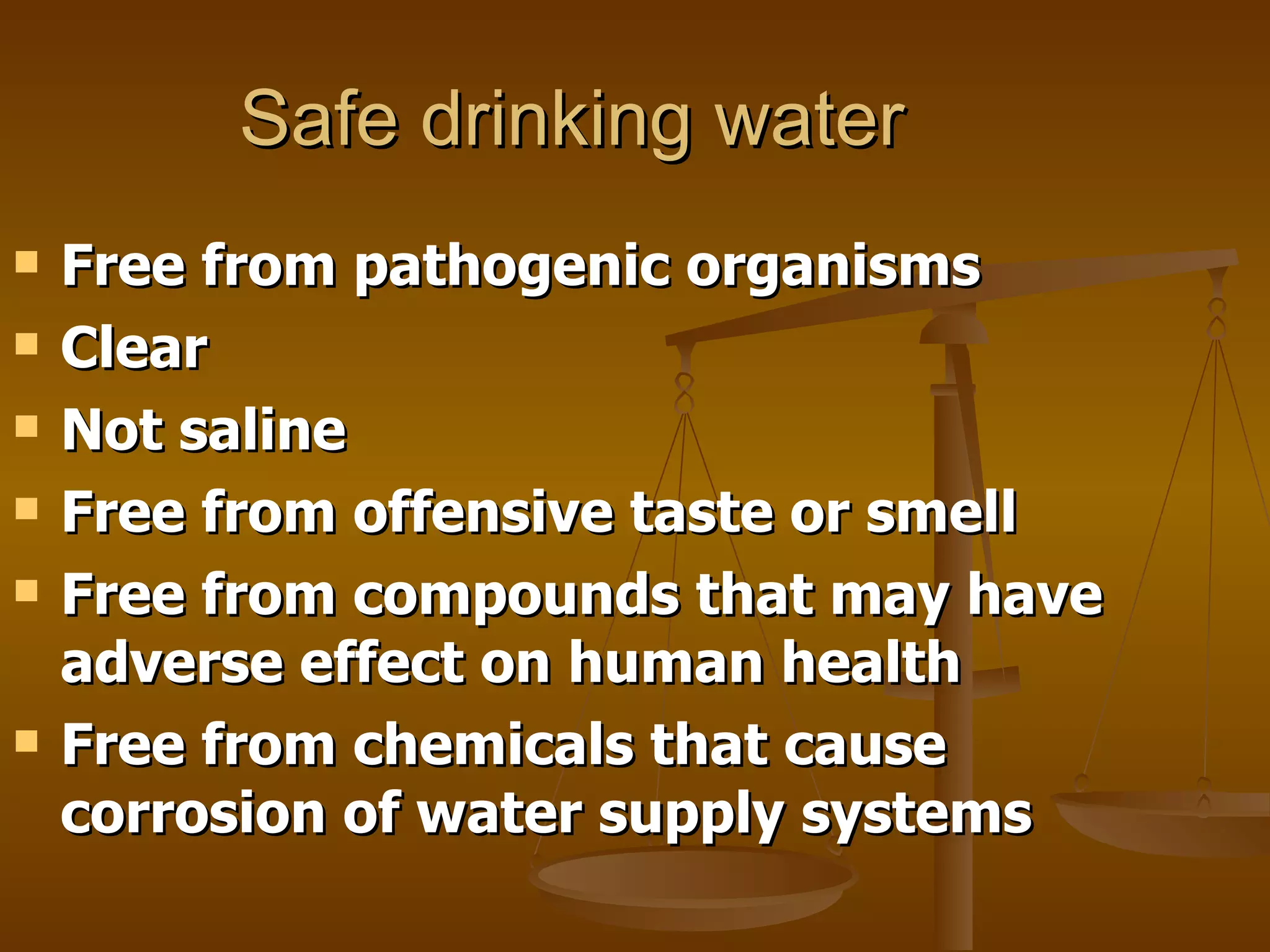 Safe drinking water Free from pathogenic organisms Clear Not saline Free from offensive taste or smell Free from compounds that may have adverse effect on human health Free from chemicals that cause corrosion of water supply systems 