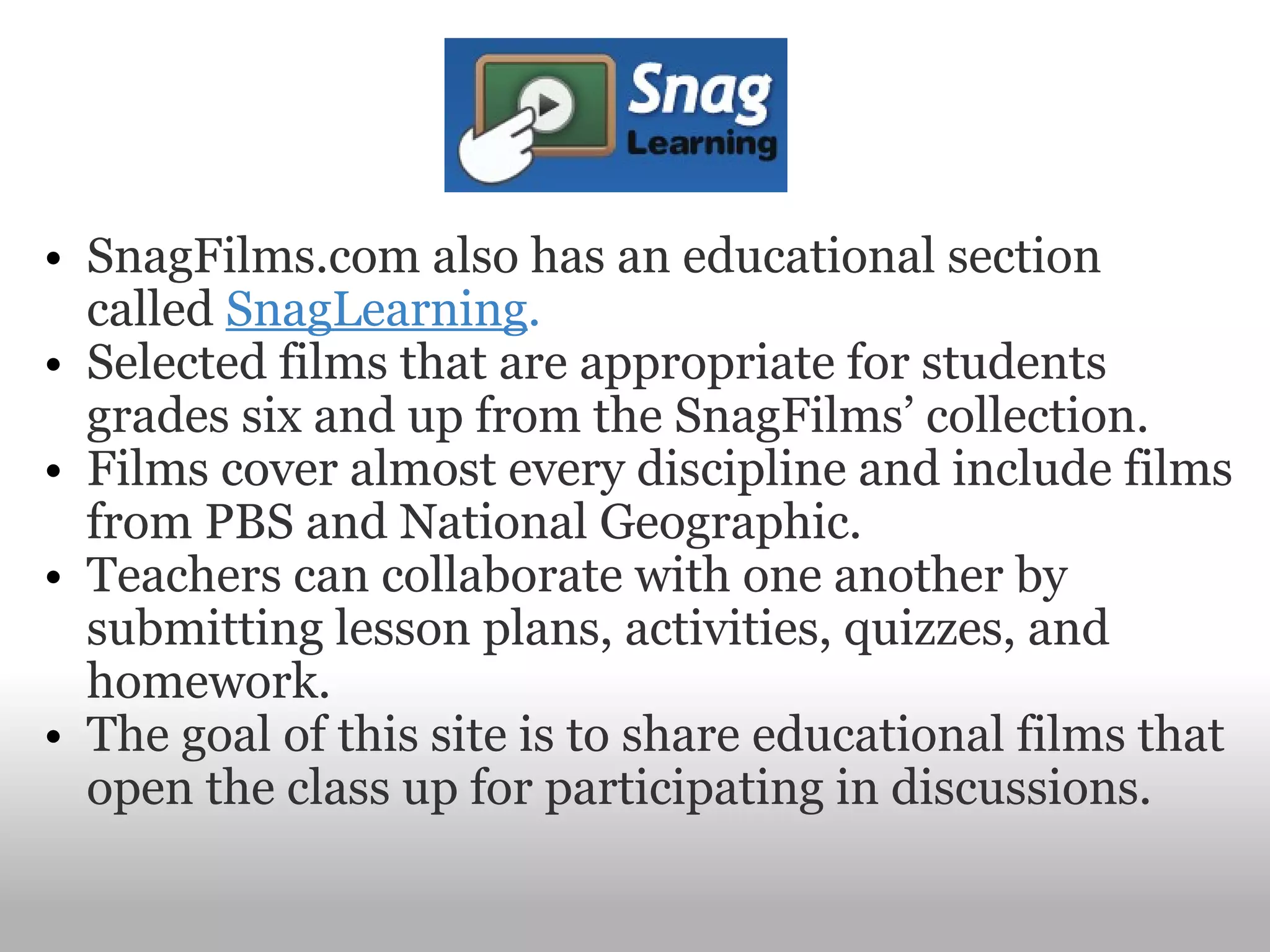 SnagFilms.com also has an educational section called  SnagLearning . Selected films that are appropriate for students grades six and up from the SnagFilms’ collection.   Films cover almost every discipline and include films from PBS and National Geographic.   Teachers can collaborate with one another by submitting lesson plans, activities, quizzes, and homework.    The goal of this site is to share educational films that open the class up for participating in discussions.   