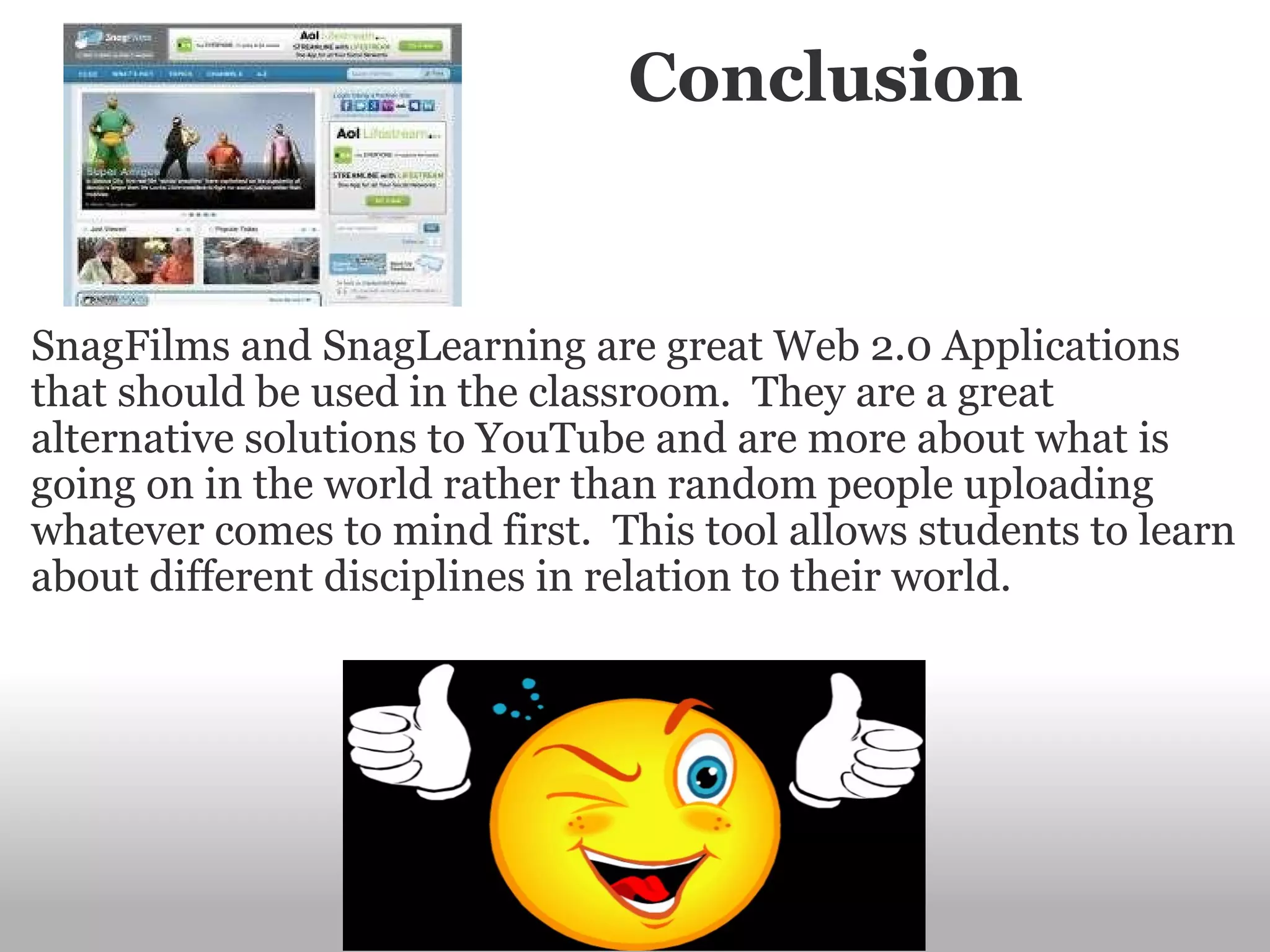                        Conclusion SnagFilms and SnagLearning are great Web 2.0 Applications that should be used in the classroom.  They are a great alternative solutions to YouTube and are more about what is going on in the world rather than random people uploading whatever comes to mind first.  This tool allows students to learn about different disciplines in relation to their world.   