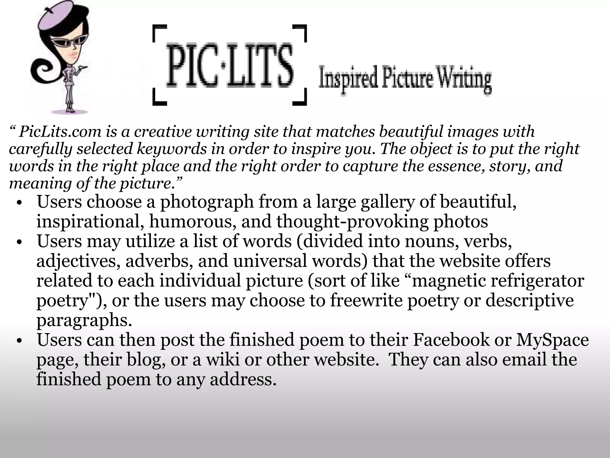 “  PicLits.com is a creative writing site that matches beautiful images with carefully selected keywords in order to inspire you. The object is to put the right words in the right place and the right order to capture the essence, story, and meaning of the picture.” Users choose a photograph from a large gallery of beautiful, inspirational, humorous, and thought-provoking photos Users may utilize a list of words (divided into nouns, verbs, adjectives, adverbs, and universal words) that the website offers related to each individual picture (sort of like “magnetic refrigerator poetry"), or the users may choose to freewrite poetry or descriptive paragraphs.   Users can then post the finished poem to their Facebook or MySpace page, their blog, or a wiki or other website.  They can also email the finished poem to any address. 