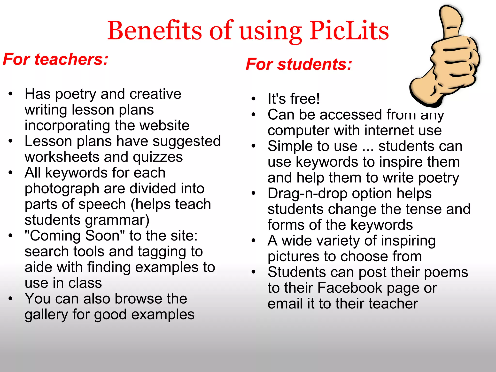 Benefits of using PicLits For teachers:   Has poetry and creative writing lesson plans incorporating the website Lesson plans have suggested worksheets and quizzes All keywords for each photograph are divided into parts of speech (helps teach students grammar) "Coming Soon" to the site: search tools and tagging to aide with finding examples to use in class You can also browse the gallery for good examples For students:   It's free! Can be accessed from any computer with internet use Simple to use ... students can use keywords to inspire them and help them to write poetry Drag-n-drop option helps students change the tense and forms of the keywords A wide variety of inspiring pictures to choose from Students can post their poems to their Facebook page or email it to their teacher 