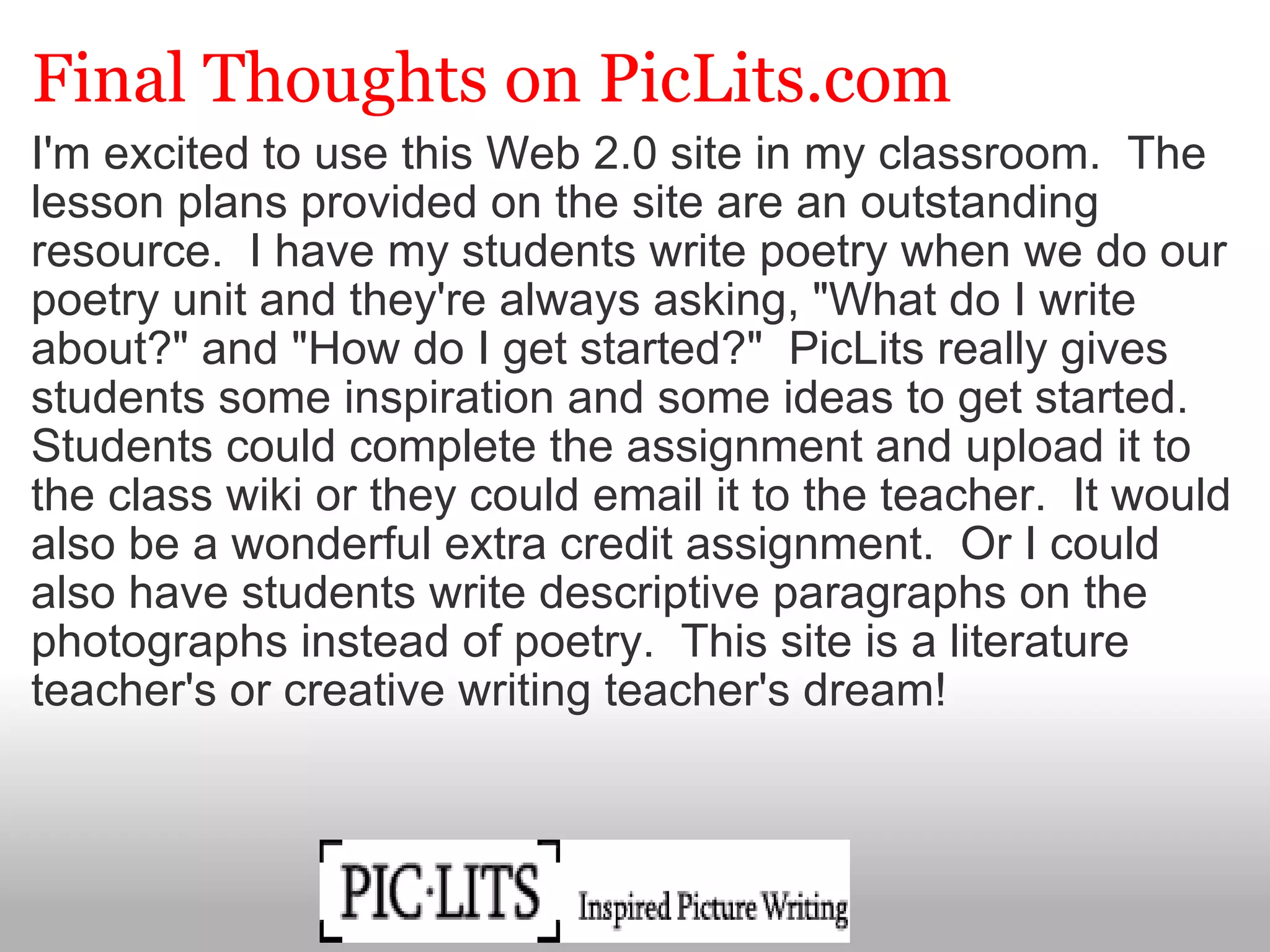 Final Thoughts on PicLits.com I'm excited to use this Web 2.0 site in my classroom.  The lesson plans provided on the site are an outstanding resource.  I have my students write poetry when we do our poetry unit and they're always asking, "What do I write about?" and "How do I get started?"  PicLits really gives students some inspiration and some ideas to get started. Students could complete the assignment and upload it to the class wiki or they could email it to the teacher.  It would also be a wonderful extra credit assignment.  Or I could also have students write descriptive paragraphs on the photographs instead of poetry.  This site is a literature teacher's or creative writing teacher's dream!                                                                                                                                                                              