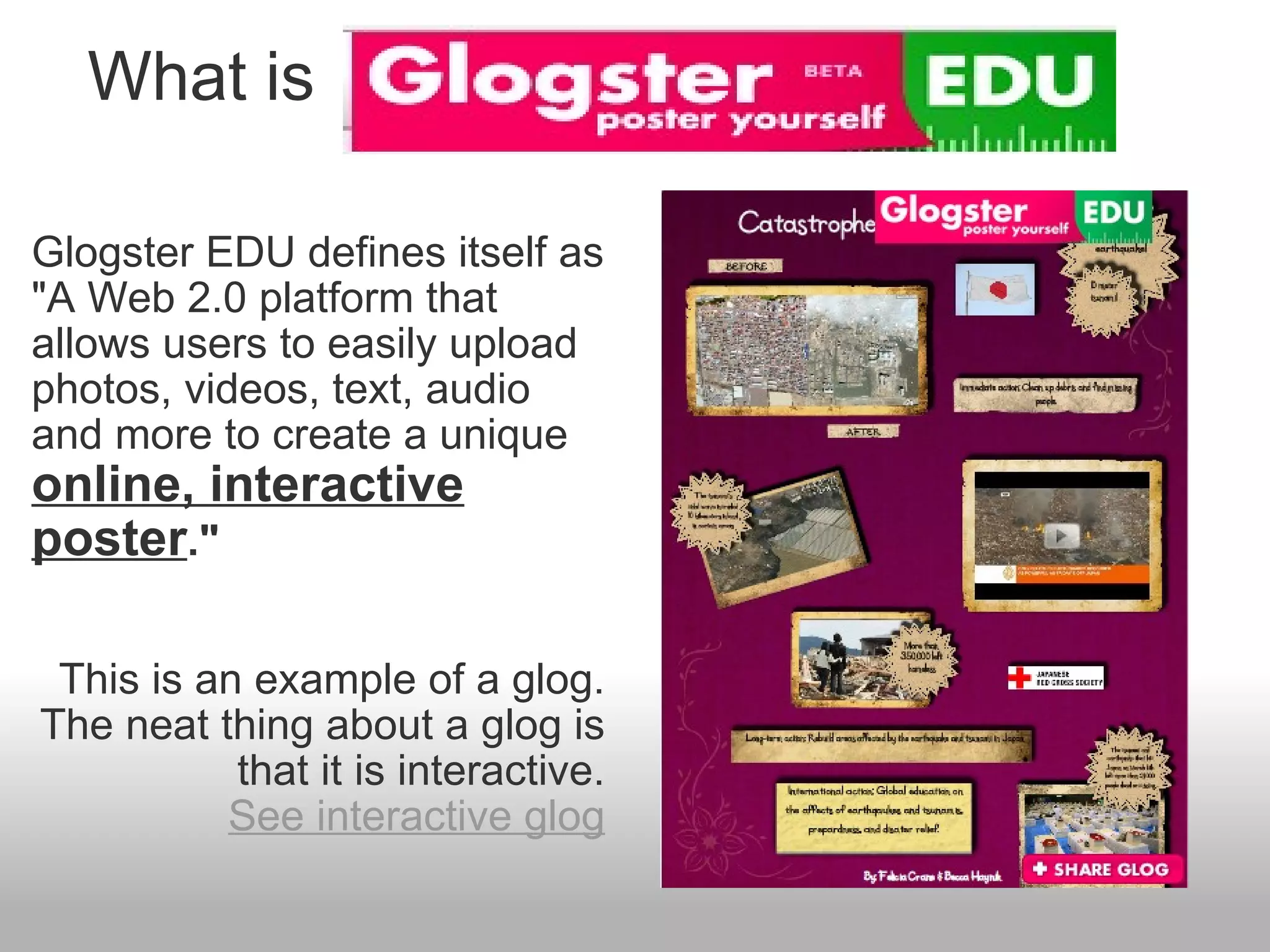    What is Glogster EDU defines itself as "A Web 2.0 platform that allows users to easily upload photos, videos, text, audio and more to create a unique  online, interactive poster ." This is an example of a glog. The neat thing about a glog is that it is interactive. See interactive glog   
