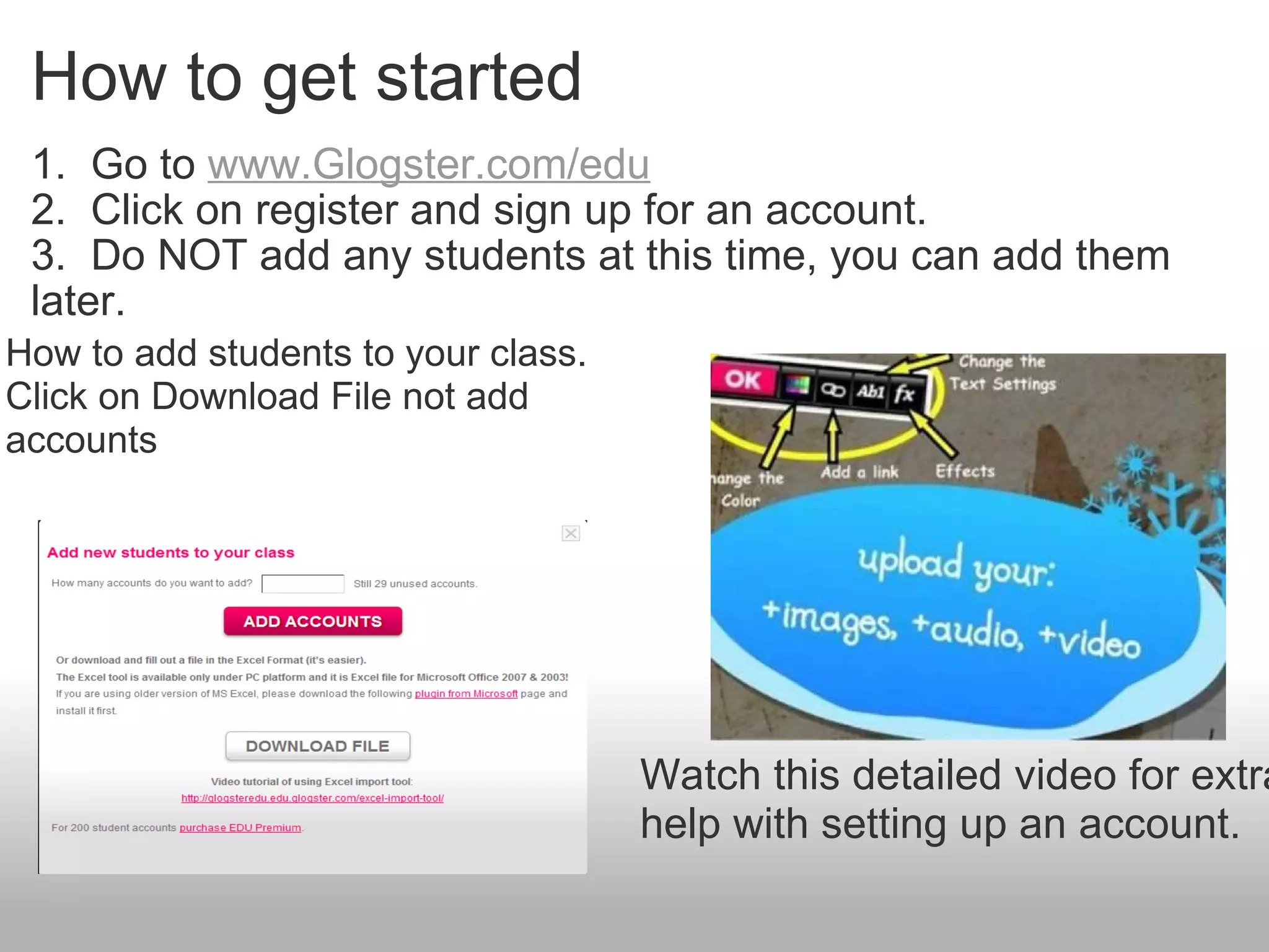 How to get started 1.  Go to  www.Glogster.com/edu 2.  Click on register and sign up for an account. 3.  Do NOT add any students at this time, you can add them later.   Watch this detailed video for extra help with setting up an account. How to add students to your class. Click on Download File not add accounts 