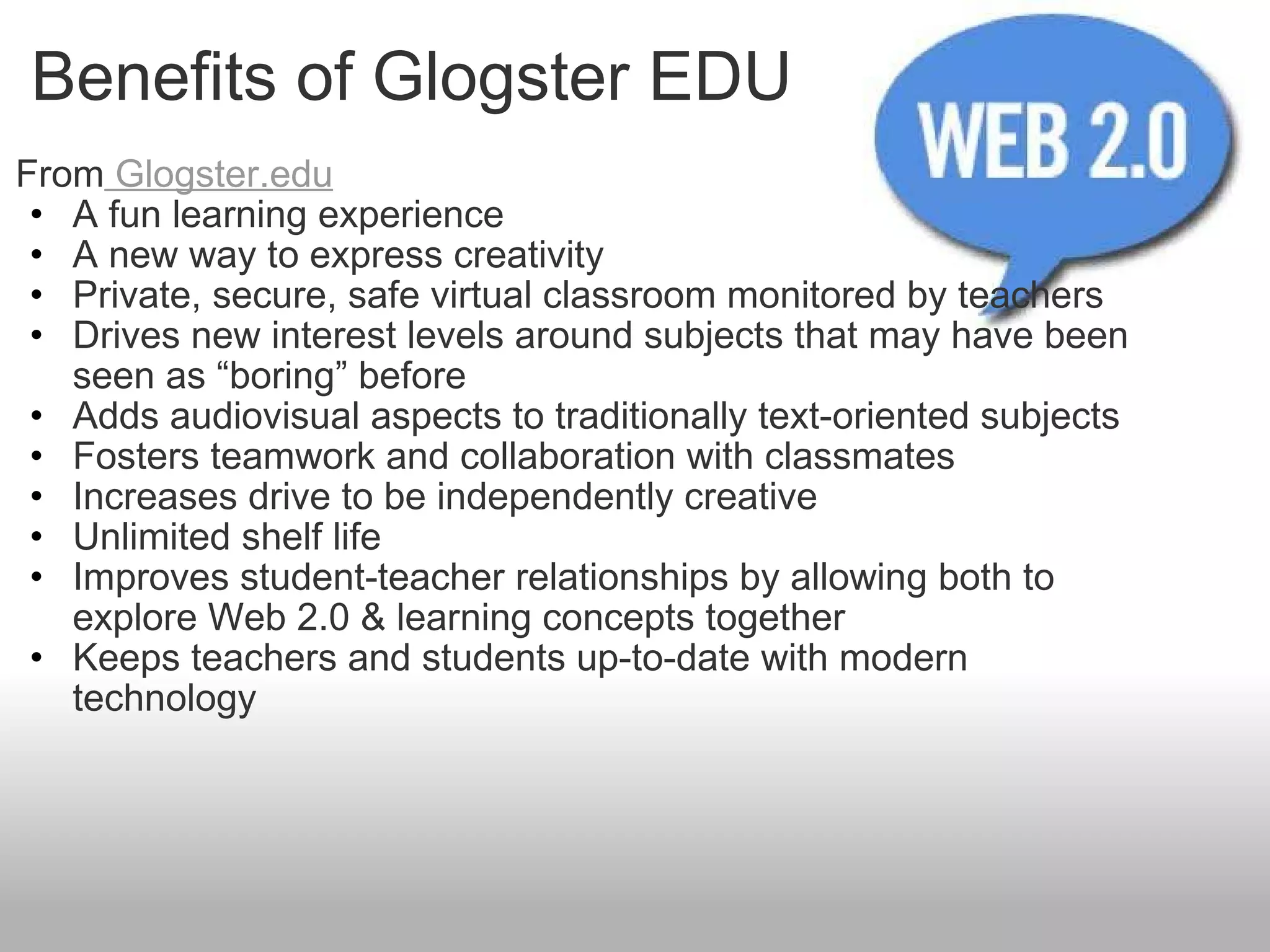 Benefits of Glogster EDU From  Glogster.edu A fun learning experience A new way to express creativity Private, secure, safe virtual classroom monitored by teachers Drives new interest levels around subjects that may have been seen as “boring” before Adds audiovisual aspects to traditionally text-oriented subjects Fosters teamwork and collaboration with classmates Increases drive to be independently creative Unlimited shelf life Improves student-teacher relationships by allowing both to explore Web 2.0 & learning concepts together Keeps teachers and students up-to-date with modern technology 