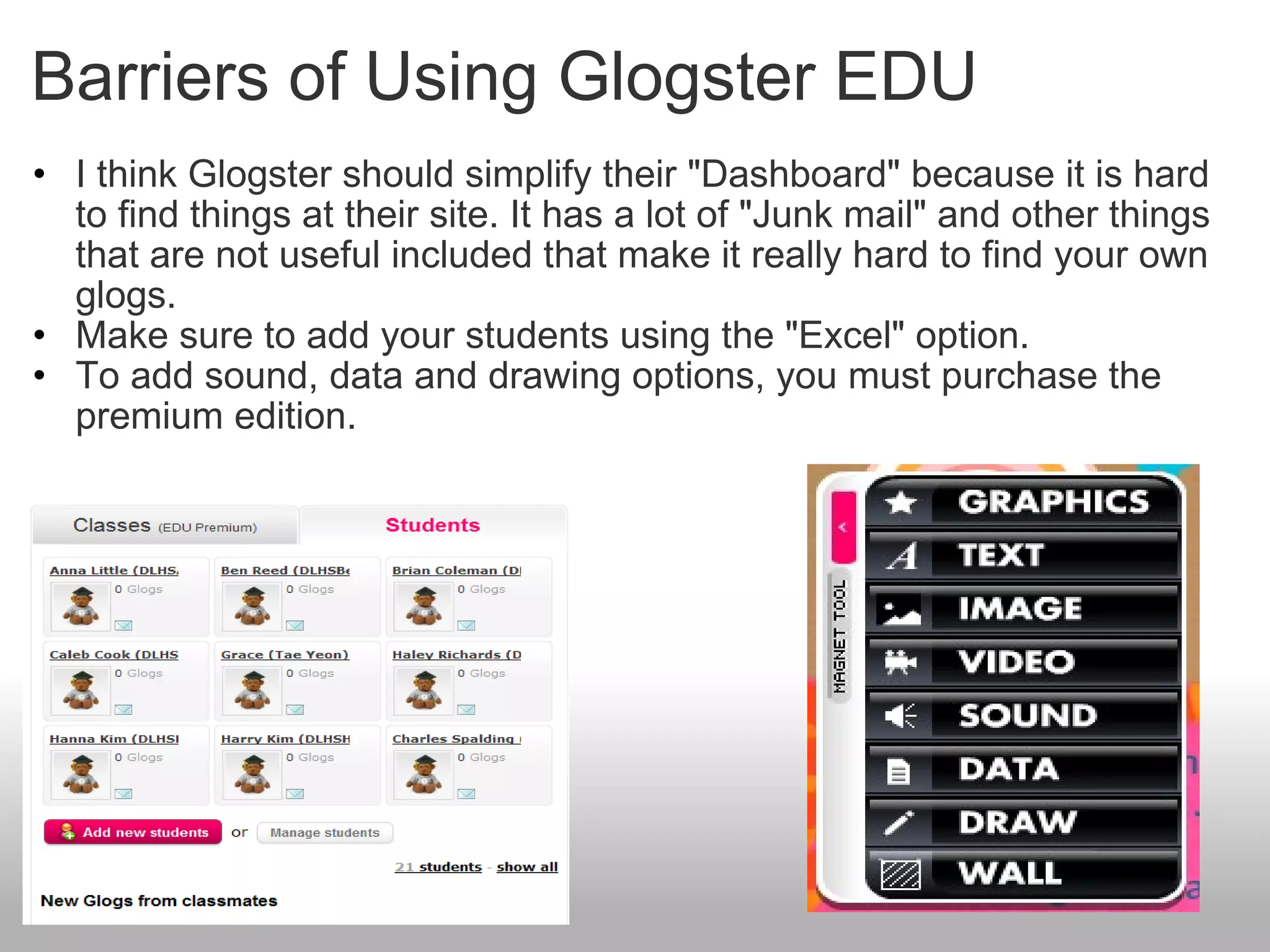 Barriers of Using Glogster EDU I think Glogster should simplify their "Dashboard" because it is hard to find things at their site. It has a lot of "Junk mail" and other things that are not useful included that make it really hard to find your own glogs. Make sure to add your students using the "Excel" option. To add sound, data and drawing options, you must purchase the premium edition.    