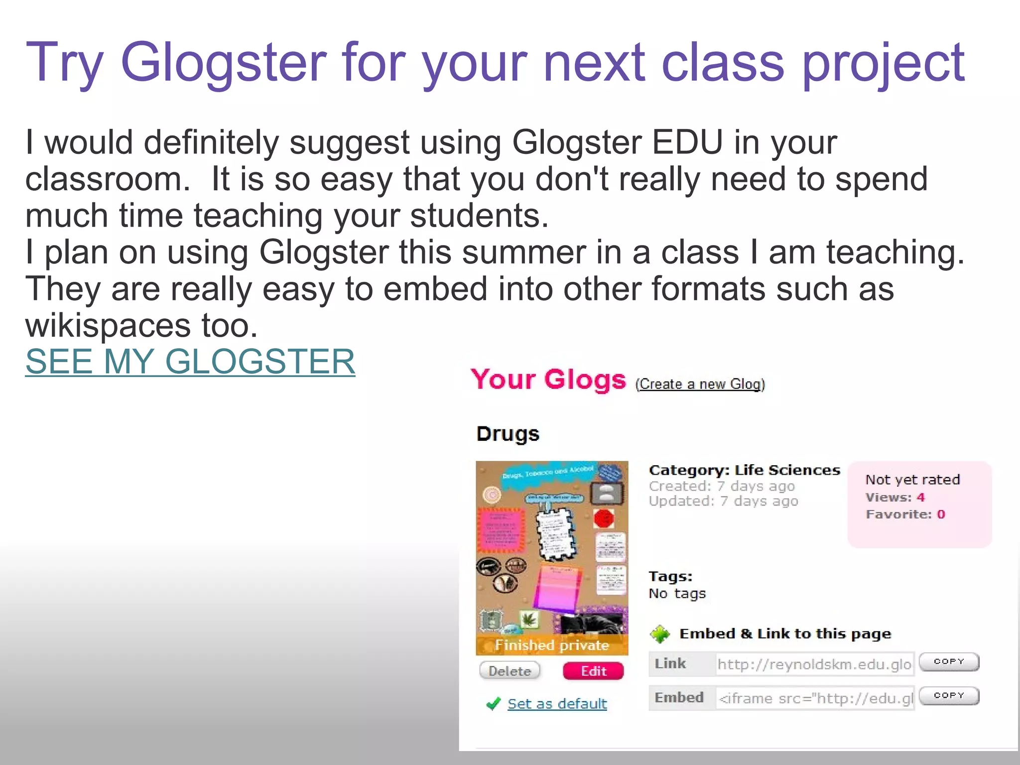 Try Glogster for your next class project I would definitely suggest using Glogster EDU in your classroom.  It is so easy that you don't really need to spend much time teaching your students.   I plan on using Glogster this summer in a class I am teaching. They are really easy to embed into other formats such as wikispaces too.   SEE MY GLOGSTER 