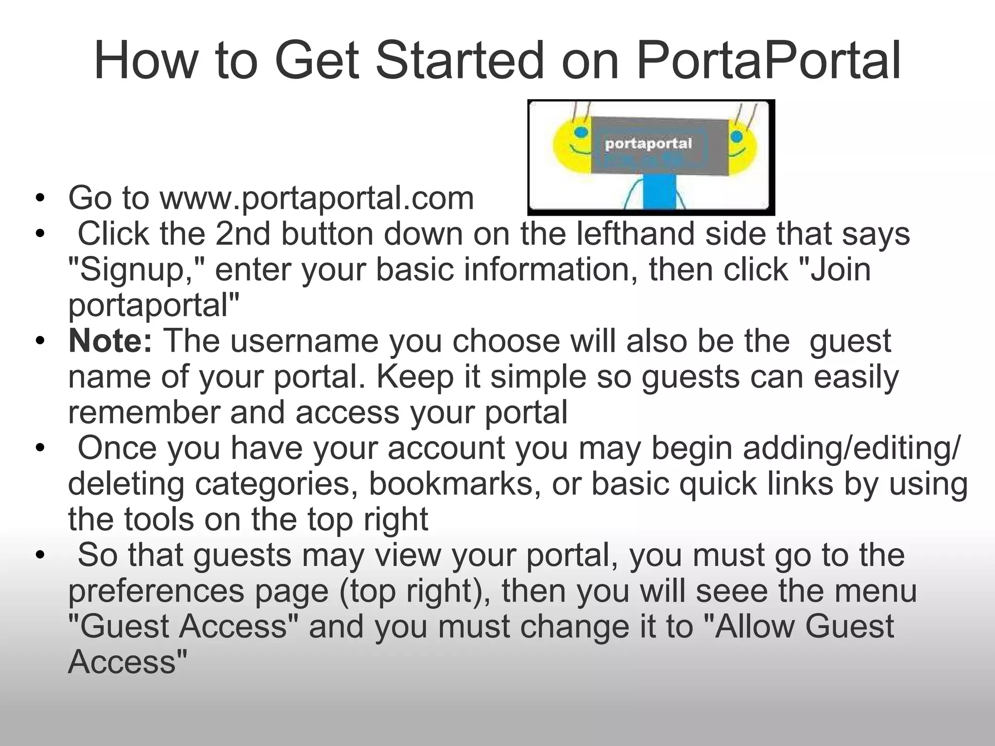 How to Get Started on PortaPortal Go to www.portaportal.com   Click the 2nd button down on the lefthand side that says "Signup," enter your basic information, then click "Join portaportal" Note:  The username you choose will also be the  guest name of your portal. Keep it simple so guests can easily remember and access your portal    Once you have your account you may begin adding/editing/deleting categories, bookmarks, or basic quick links by using the tools on the top right   So that guests may view your portal, you must go to the preferences page (top right), then you will seee the menu "Guest Access" and you must change it to "Allow Guest Access" 