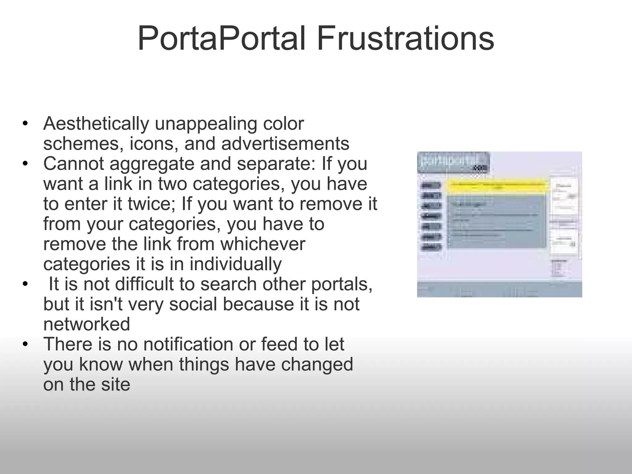 PortaPortal Frustrations Aesthetically unappealing color schemes, icons, and advertisements Cannot aggregate and separate: If you want a link in two categories, you have to enter it twice; If you want to remove it from your categories, you have to remove the link from whichever categories it is in individually   It is not difficult to search other portals, but it isn't very social because it is not networked There is no notification or feed to let you know when things have changed on the site 