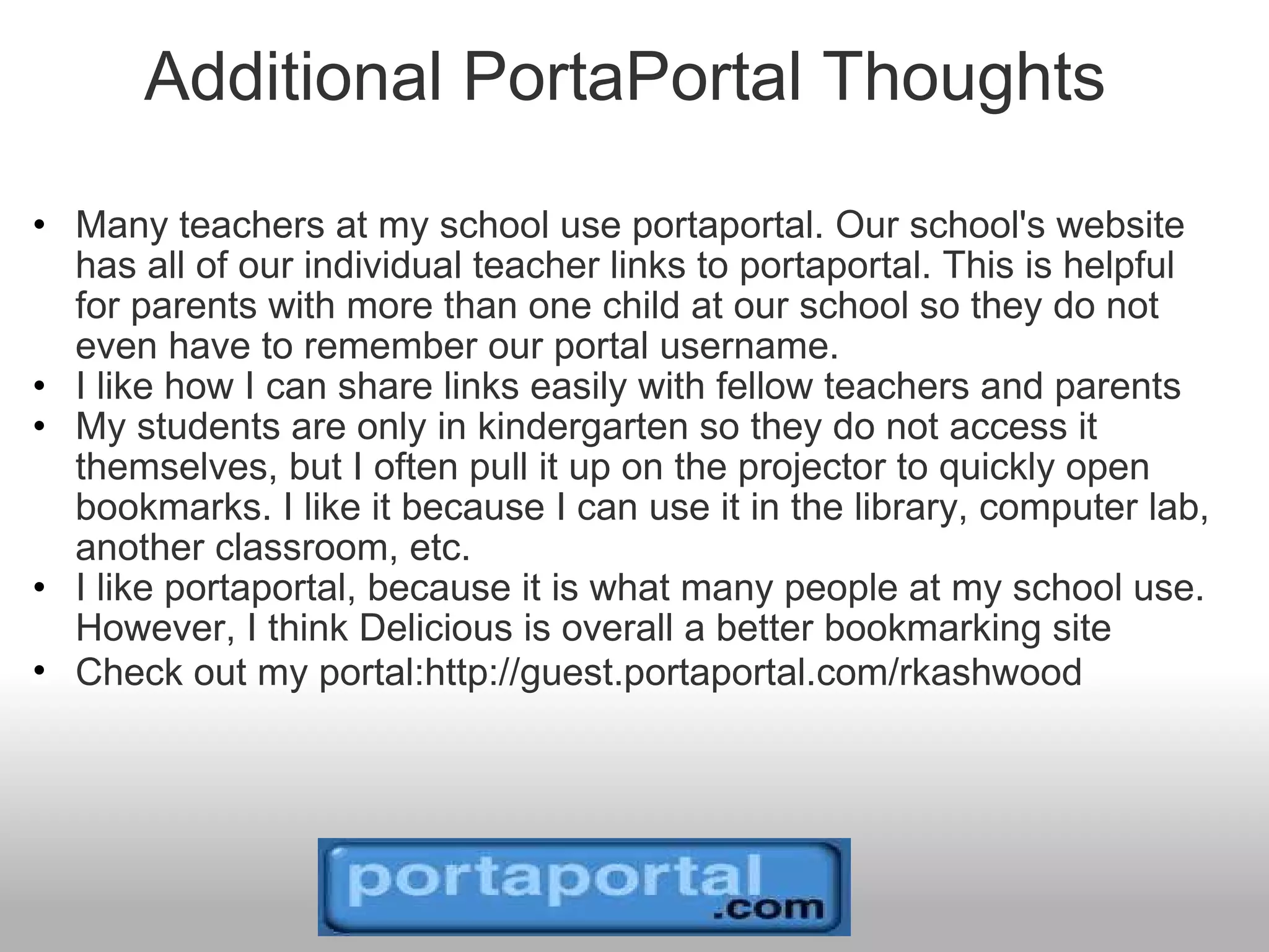 Additional PortaPortal Thoughts  Many teachers at my school use portaportal. Our school's website has all of our individual teacher links to portaportal. This is helpful for parents with more than one child at our school so they do not even have to remember our portal username. I like how I can share links easily with fellow teachers and parents My students are only in kindergarten so they do not access it themselves, but I often pull it up on the projector to quickly open bookmarks. I like it because I can use it in the library, computer lab, another classroom, etc.  I like portaportal, because it is what many people at my school use. However, I think Delicious is overall a better bookmarking site Check out my portal:http://guest.portaportal.com/rkashwood   