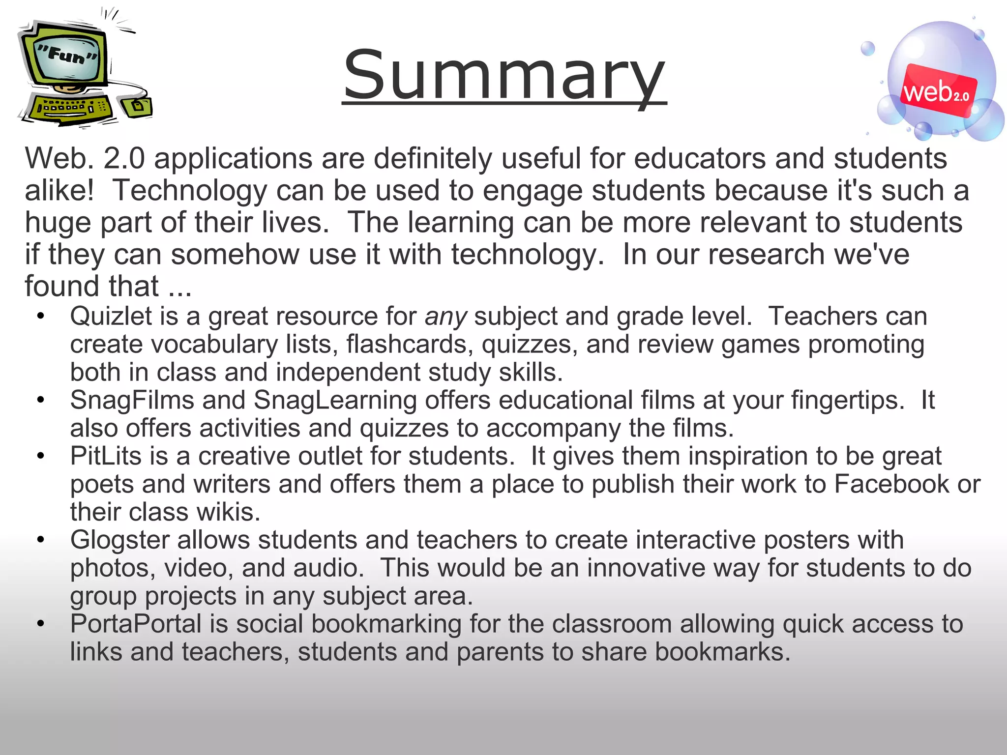 Summary Web. 2.0 applications are definitely useful for educators and students alike!  Technology can be used to engage students because it's such a huge part of their lives.  The learning can be more relevant to students if they can somehow use it with technology.  In our research we've found that ... Quizlet is a great resource for  any  subject and grade level.  Teachers can create vocabulary lists, flashcards, quizzes, and review games promoting both in class and independent study skills. SnagFilms and SnagLearning offers educational films at your fingertips.  It also offers activities and quizzes to accompany the films. PitLits is a creative outlet for students.  It gives them inspiration to be great poets and writers and offers them a place to publish their work to Facebook or their class wikis. Glogster allows students and teachers to create interactive posters with photos, video, and audio.  This would be an innovative way for students to do group projects in any subject area. PortaPortal is social bookmarking for the classroom allowing quick access to links and teachers, students and parents to share bookmarks. 