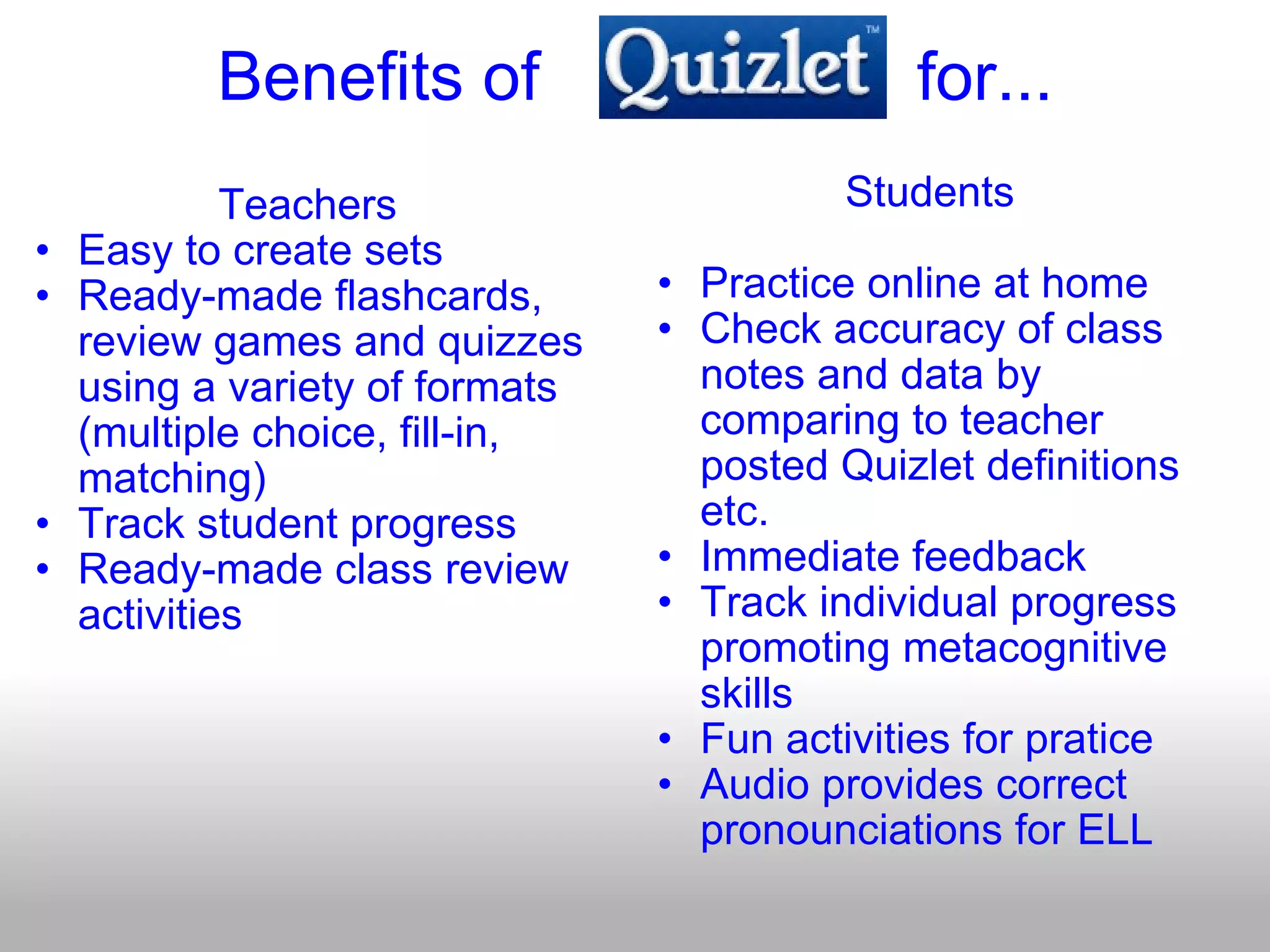 Benefits of                    for... Teachers Easy to create sets Ready-made flashcards, review games and quizzes using a variety of formats (multiple choice, fill-in, matching) Track student progress Ready-made class review activities Students Practice online at home  Check accuracy of class notes and data by comparing to teacher posted Quizlet definitions etc. Immediate feedback Track individual progress promoting metacognitive skills Fun activities for pratice Audio provides correct pronounciations for ELL 