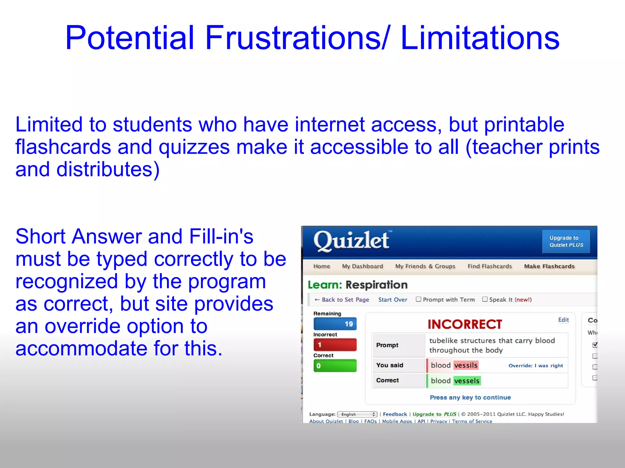 Potential Frustrations/ Limitations Limited to students who have internet access, but printable flashcards and quizzes make it accessible to all (teacher prints and distributes) Short Answer and Fill-in's  must be typed correctly to be recognized by the program as correct, but site provides an override option to  accommodate for this. 