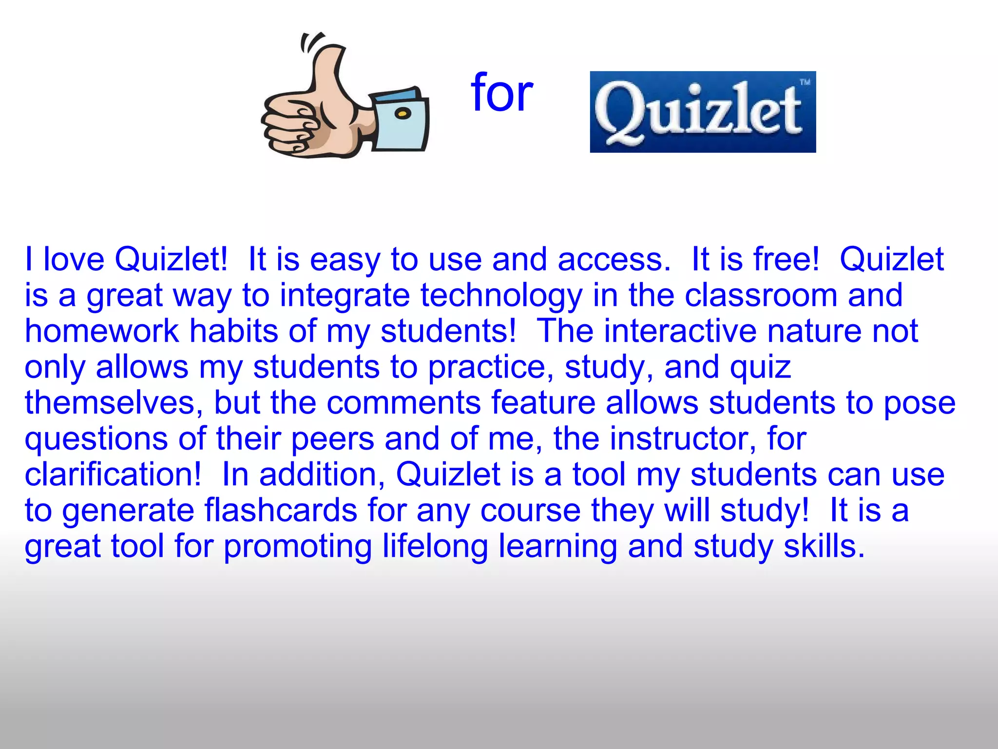                                for   I love Quizlet!  It is easy to use and access.  It is free!  Quizlet is a great way to integrate technology in the classroom and homework habits of my students!  The interactive nature not only allows my students to practice, study, and quiz themselves, but the comments feature allows students to pose questions of their peers and of me, the instructor, for clarification!  In addition, Quizlet is a tool my students can use to generate flashcards for any course they will study!  It is a great tool for promoting lifelong learning and study skills. 