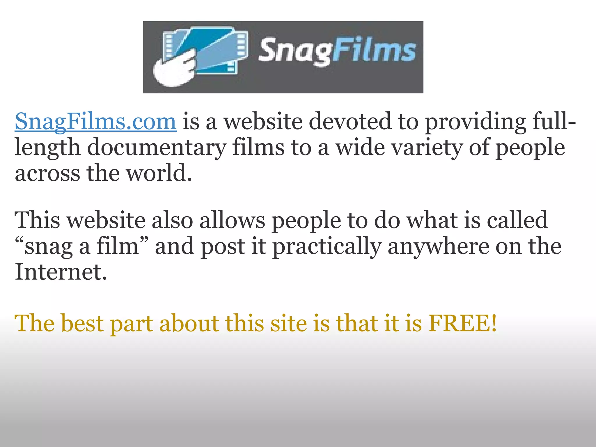 SnagFilms.com  is a website devoted to providing full-length documentary films to a wide variety of people across the world. This website also allows people to do what is called “snag a film” and post it practically anywhere on the Internet. The best part about this site is that it is FREE! 