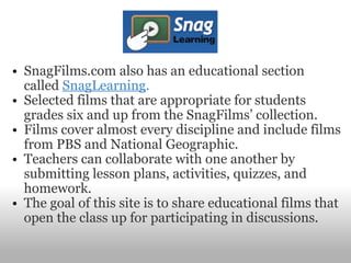 SnagFilms.com also has an educational section called  SnagLearning . Selected films that are appropriate for students grades six and up from the SnagFilms’ collection.   Films cover almost every discipline and include films from PBS and National Geographic.   Teachers can collaborate with one another by submitting lesson plans, activities, quizzes, and homework.    The goal of this site is to share educational films that open the class up for participating in discussions.   