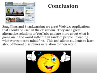                        Conclusion SnagFilms and SnagLearning are great Web 2.0 Applications that should be used in the classroom.  They are a great alternative solutions to YouTube and are more about what is going on in the world rather than random people uploading whatever comes to mind first.  This tool allows students to learn about different disciplines in relation to their world.   