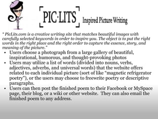 “  PicLits.com is a creative writing site that matches beautiful images with carefully selected keywords in order to inspire you. The object is to put the right words in the right place and the right order to capture the essence, story, and meaning of the picture.” Users choose a photograph from a large gallery of beautiful, inspirational, humorous, and thought-provoking photos Users may utilize a list of words (divided into nouns, verbs, adjectives, adverbs, and universal words) that the website offers related to each individual picture (sort of like “magnetic refrigerator poetry"), or the users may choose to freewrite poetry or descriptive paragraphs.   Users can then post the finished poem to their Facebook or MySpace page, their blog, or a wiki or other website.  They can also email the finished poem to any address. 