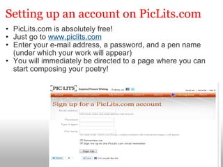 Setting up an account on PicLits.com PicLits.com is absolutely free! Just go to  www.piclits.com Enter your e-mail address, a password, and a pen name (under which your work will appear) You will immediately be directed to a page where you can start composing your poetry! 