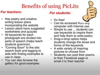 Benefits of using PicLits For teachers:   Has poetry and creative writing lesson plans incorporating the website Lesson plans have suggested worksheets and quizzes All keywords for each photograph are divided into parts of speech (helps teach students grammar) "Coming Soon" to the site: search tools and tagging to aide with finding examples to use in class You can also browse the gallery for good examples For students:   It's free! Can be accessed from any computer with internet use Simple to use ... students can use keywords to inspire them and help them to write poetry Drag-n-drop option helps students change the tense and forms of the keywords A wide variety of inspiring pictures to choose from Students can post their poems to their Facebook page or email it to their teacher 
