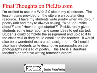 Final Thoughts on PicLits.com I'm excited to use this Web 2.0 site in my classroom.  The lesson plans provided on the site are an outstanding resource.  I have my students write poetry when we do our poetry unit and they're always asking, "What do I write about?" and "How do I get started?"  PicLits really gives students some inspiration and some ideas to get started. Students could complete the assignment and upload it to the class wiki or they could email it to the teacher.  It would also be a wonderful extra credit assignment.  Or I could also have students write descriptive paragraphs on the photographs instead of poetry.  This site is a literature teacher's or creative writing teacher's dream!                                                                                                                                                                              
