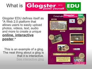     What is Glogster EDU defines itself as "A Web 2.0 platform that allows users to easily upload photos, videos, text, audio and more to create a unique  online, interactive poster ." This is an example of a glog. The neat thing about a glog is that it is interactive. See interactive glog   