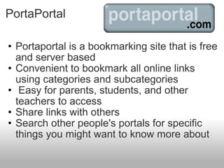 PortaPortal Portaportal is a bookmarking site that is free and server based Convenient to bookmark all online links using categories and subcategories   Easy for parents, students, and other teachers to access Share links with others Search other people's portals for specific things you might want to know more about 