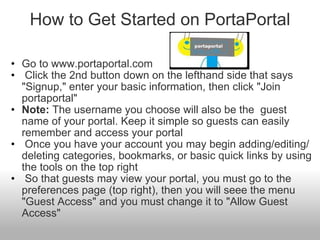 How to Get Started on PortaPortal Go to www.portaportal.com   Click the 2nd button down on the lefthand side that says "Signup," enter your basic information, then click "Join portaportal" Note:  The username you choose will also be the  guest name of your portal. Keep it simple so guests can easily remember and access your portal    Once you have your account you may begin adding/editing/deleting categories, bookmarks, or basic quick links by using the tools on the top right   So that guests may view your portal, you must go to the preferences page (top right), then you will seee the menu "Guest Access" and you must change it to "Allow Guest Access" 