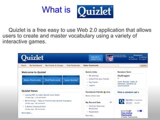                  What is       Quizlet is a free easy to use Web 2.0 application that allows users to create and master vocabulary using a variety of interactive games.         