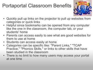 Portaportal Classroom Benefits  Quickly pull up links on the projector to pull up websites from categories or quick links Helpful since bookmarks can be opened from any computer like the one in the classroom, the computer lab, or your students' home Parents can access easily to see what are good websites for them to use at home Students can access easily at home  Categories can be specific like: "Parent Links," "TCAP Practice," "Phonics Skills," or links to other skills that have been studied in the classroom  There is no limit to how many users may access your portal at one time  