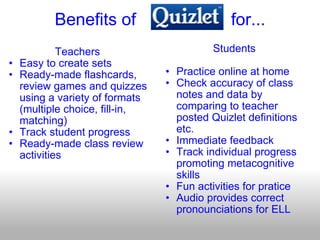 Benefits of                    for... Teachers Easy to create sets Ready-made flashcards, review games and quizzes using a variety of formats (multiple choice, fill-in, matching) Track student progress Ready-made class review activities Students Practice online at home  Check accuracy of class notes and data by comparing to teacher posted Quizlet definitions etc. Immediate feedback Track individual progress promoting metacognitive skills Fun activities for pratice Audio provides correct pronounciations for ELL 