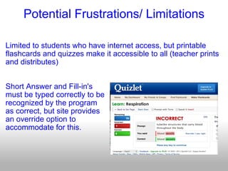 Potential Frustrations/ Limitations Limited to students who have internet access, but printable flashcards and quizzes make it accessible to all (teacher prints and distributes) Short Answer and Fill-in's  must be typed correctly to be recognized by the program as correct, but site provides an override option to  accommodate for this. 
