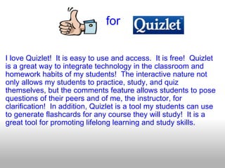                                for   I love Quizlet!  It is easy to use and access.  It is free!  Quizlet is a great way to integrate technology in the classroom and homework habits of my students!  The interactive nature not only allows my students to practice, study, and quiz themselves, but the comments feature allows students to pose questions of their peers and of me, the instructor, for clarification!  In addition, Quizlet is a tool my students can use to generate flashcards for any course they will study!  It is a great tool for promoting lifelong learning and study skills. 