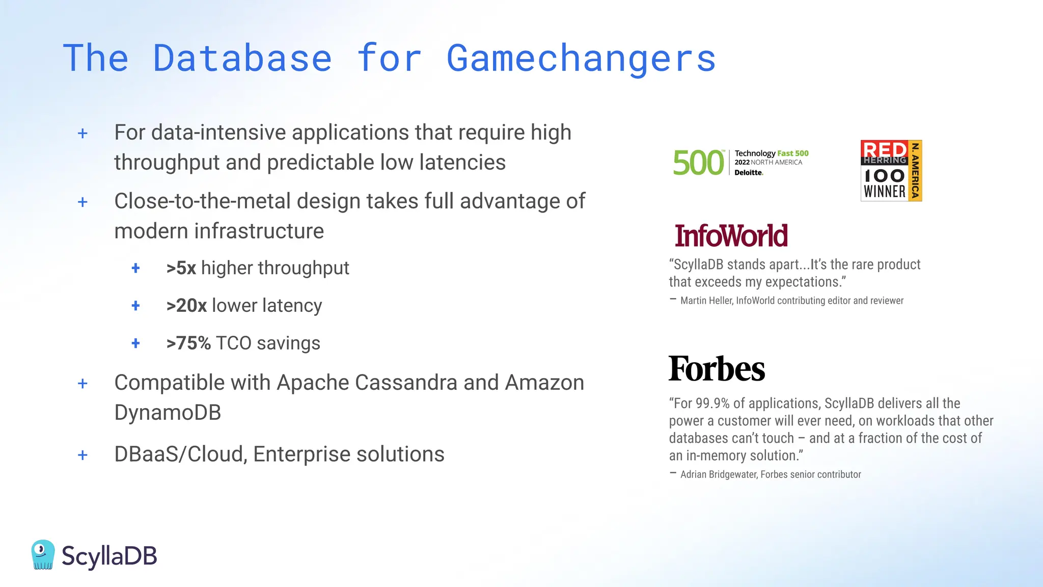 + For data-intensive applications that require high
throughput and predictable low latencies
+ Close-to-the-metal design takes full advantage of
modern infrastructure
+ >5x higher throughput
+ >20x lower latency
+ >75% TCO savings
+ Compatible with Apache Cassandra and Amazon
DynamoDB
+ DBaaS/Cloud, Enterprise solutions
The Database for Gamechangers
“ScyllaDB stands apart...It’s the rare product
that exceeds my expectations.”
– Martin Heller, InfoWorld contributing editor and reviewer
“For 99.9% of applications, ScyllaDB delivers all the
power a customer will ever need, on workloads that other
databases can’t touch – and at a fraction of the cost of
an in-memory solution.”
– Adrian Bridgewater, Forbes senior contributor
 