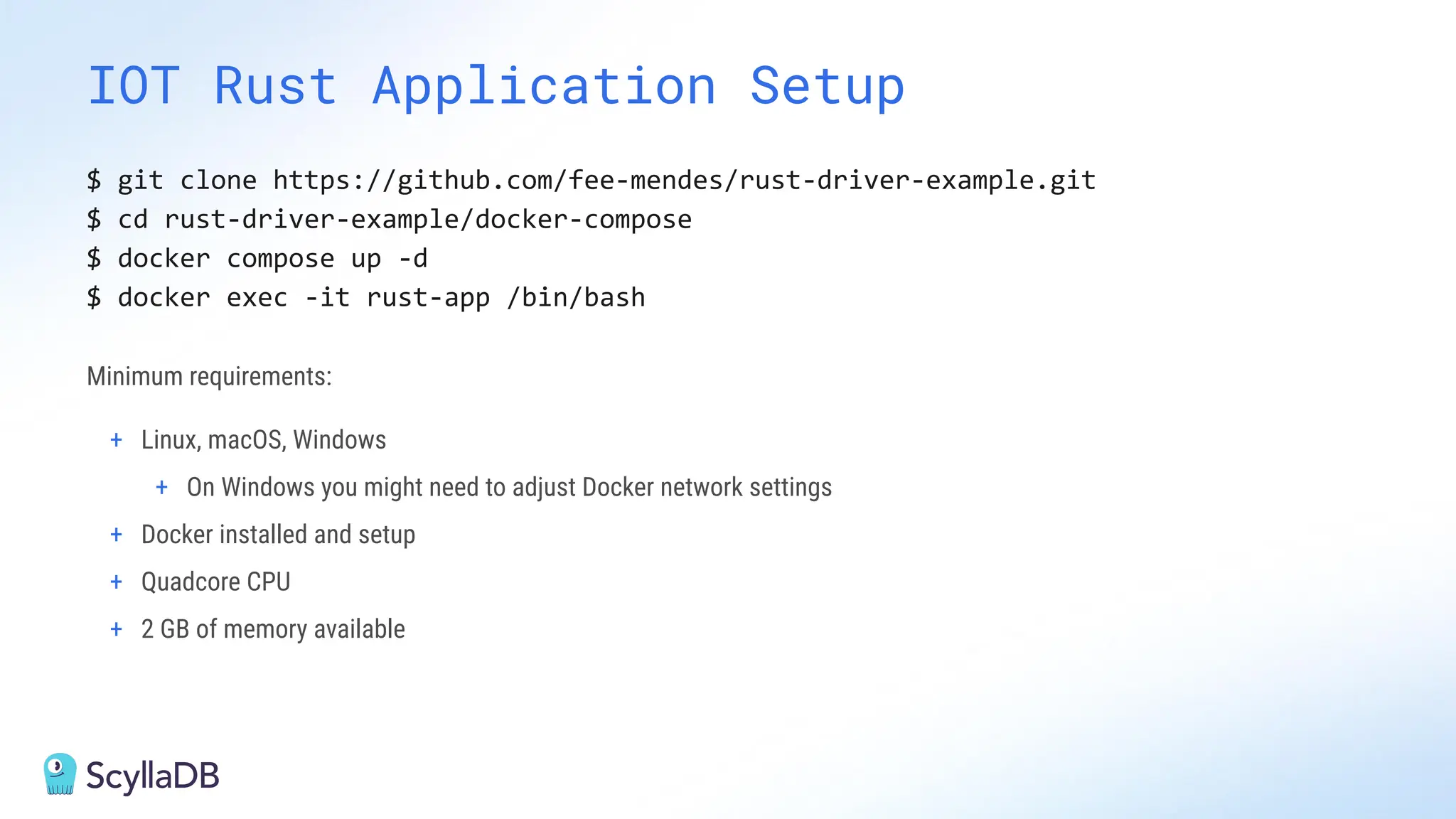 IOT Rust Application Setup
$ git clone https://github.com/fee-mendes/rust-driver-example.git
$ cd rust-driver-example/docker-compose
$ docker compose up -d
$ docker exec -it rust-app /bin/bash
Minimum requirements:
+ Linux, macOS, Windows
+ On Windows you might need to adjust Docker network settings
+ Docker installed and setup
+ Quadcore CPU
+ 2 GB of memory available
 