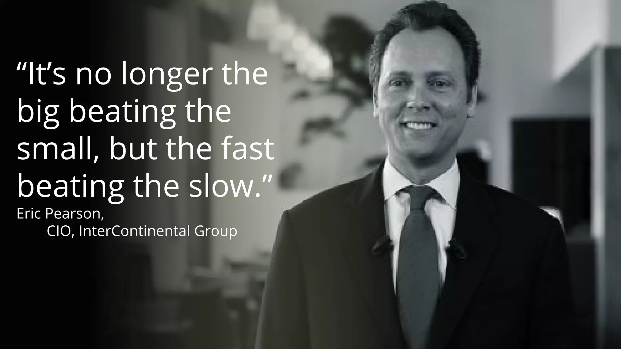 “It’s no longer the
big beating the
small, but the fast
beating the slow.”
Eric Pearson,
CIO, InterContinental Group
Copyright © 2017 OutSystems. All Rights Reserved
 