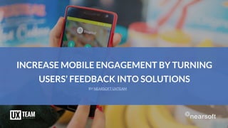INCREASE MOBILE ENGAGEMENT BY TURNING
USERS’ FEEDBACK INTO SOLUTIONS
BY NEARSOFT UXTEAM
 