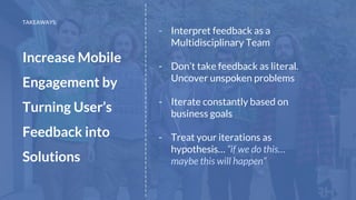 - Interpret feedback as a
Multidisciplinary Team
- Don’t take feedback as literal.
Uncover unspoken problems
- Iterate constantly based on
business goals
- Treat your iterations as
hypothesis… “if we do this…
maybe this will happen”
__________________________________________
TAKEAWAYS:
Increase Mobile
Engagement by
Turning User’s
Feedback into
Solutions
 