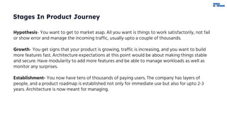 Stages In Product Journey
Hypothesis- You want to get to market asap. All you want is things to work satisfactorily, not fail
or show error and manage the incoming traffic, usually upto a couple of thousands.
Growth- You get signs that your product is growing, traffic is increasing, and you want to build
more features fast. Architecture expectations at this point would be about making things stable
and secure. Have modularity to add more features and be able to manage workloads as well as
monitor any surprises.
Establishment- You now have tens of thousands of paying users. The company has layers of
people, and a product roadmap is established not only for immediate use but also for upto 2-3
years. Architecture is now meant for managing.
 