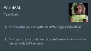WeirdAAL
Two Goals:
1. Answer what can I do with this AWS Keypair [blackbox]
1. Be a repository of useful functions (offensive & defensive) to
interact with AWS services.
 