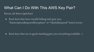 What Can I Do With This AWS Key Pair?
Recon_all demo (gotchas)
● Root keys that have invalid billing info give you:
“SubscriptionRequiredException” or “OptInRequired” boto3 errors
● Root keys that are in good standing give you everything available :-/
 