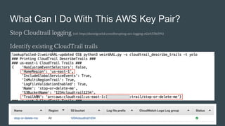 What Can I Do With This AWS Key Pair?
Stop Cloudtrail logging (ref: https://danielgrzelak.com/disrupting-aws-logging-a42e437d6594)
Identify existing CloudTrail trails
 